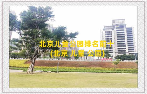 北京儿童公园排名前十(北京 儿童 公园)